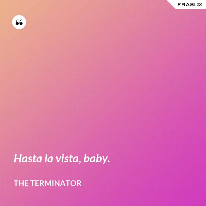 Hasta la vista, baby. - The Terminator