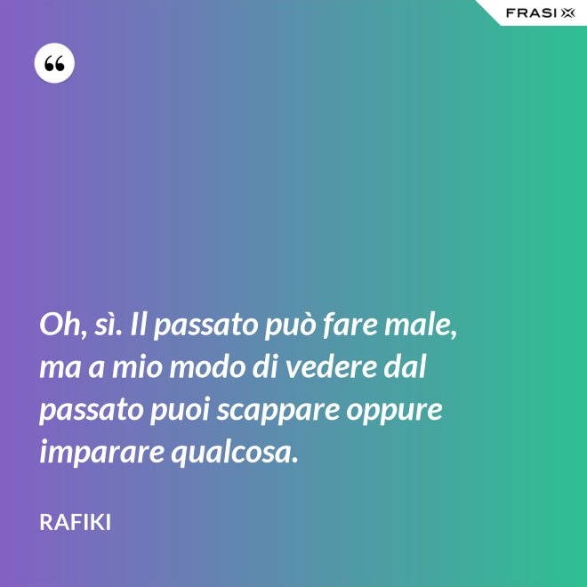 Oh, sì. Il passato può fare male, ma a mio modo di vedere dal passato puoi scappare oppure imparare qualcosa. - Rafiki