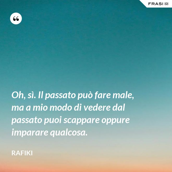 Oh, sì. Il passato può fare male, ma a mio modo di vedere dal passato puoi scappare oppure imparare qualcosa. - Rafiki