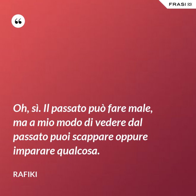 Oh, sì. Il passato può fare male, ma a mio modo di vedere dal passato puoi scappare oppure imparare qualcosa. - Rafiki