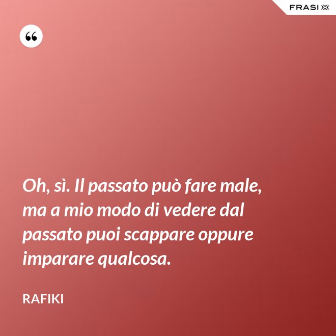 Oh, sì. Il passato può fare male, ma a mio modo di vedere dal passato puoi scappare oppure imparare qualcosa. - Rafiki