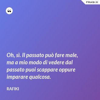 Oh, sì. Il passato può fare male, ma a mio modo di vedere dal passato puoi scappare oppure imparare qualcosa. - Rafiki