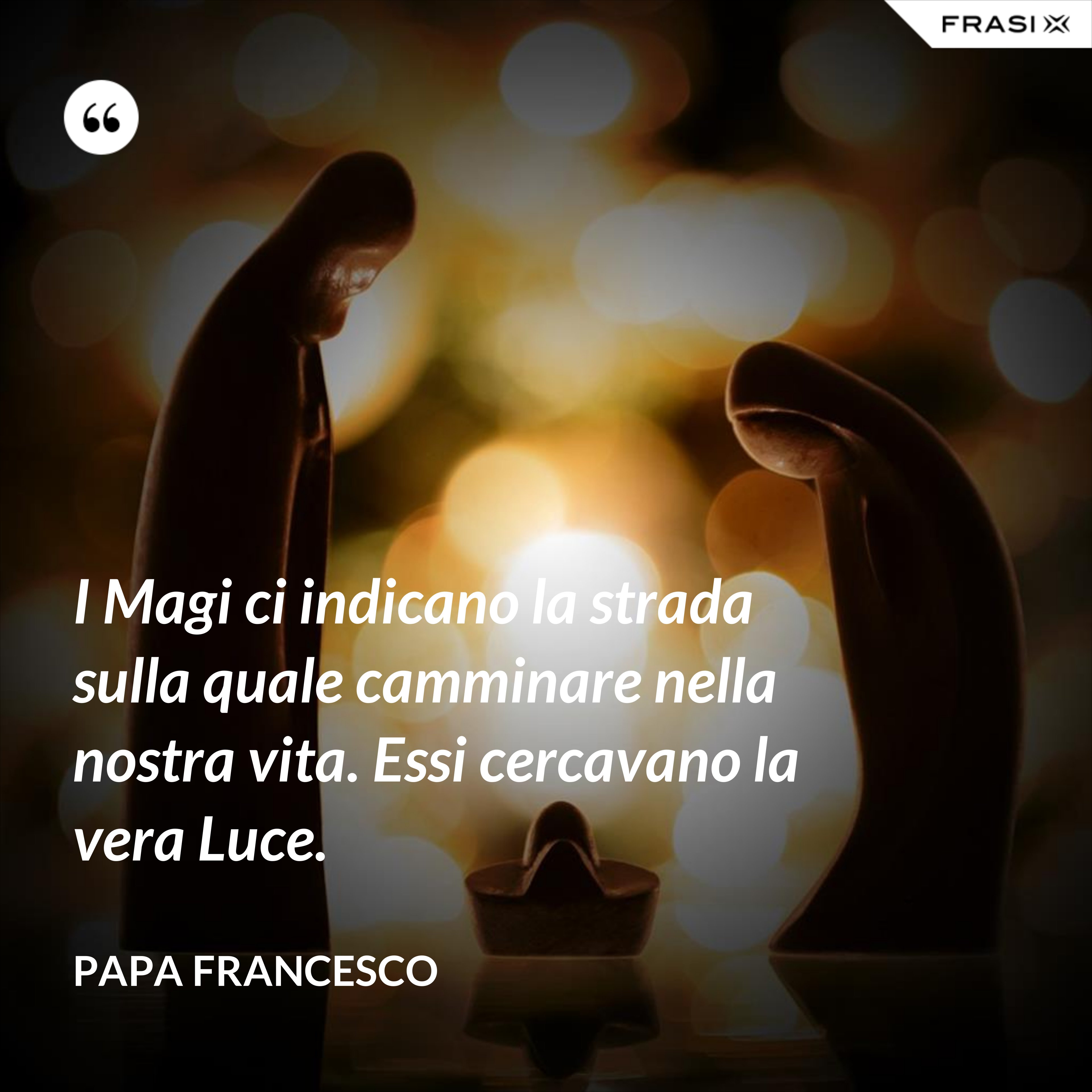 I Magi ci indicano la strada sulla quale camminare nella nostra vita. Essi cercavano la vera Luce. - Papa Francesco