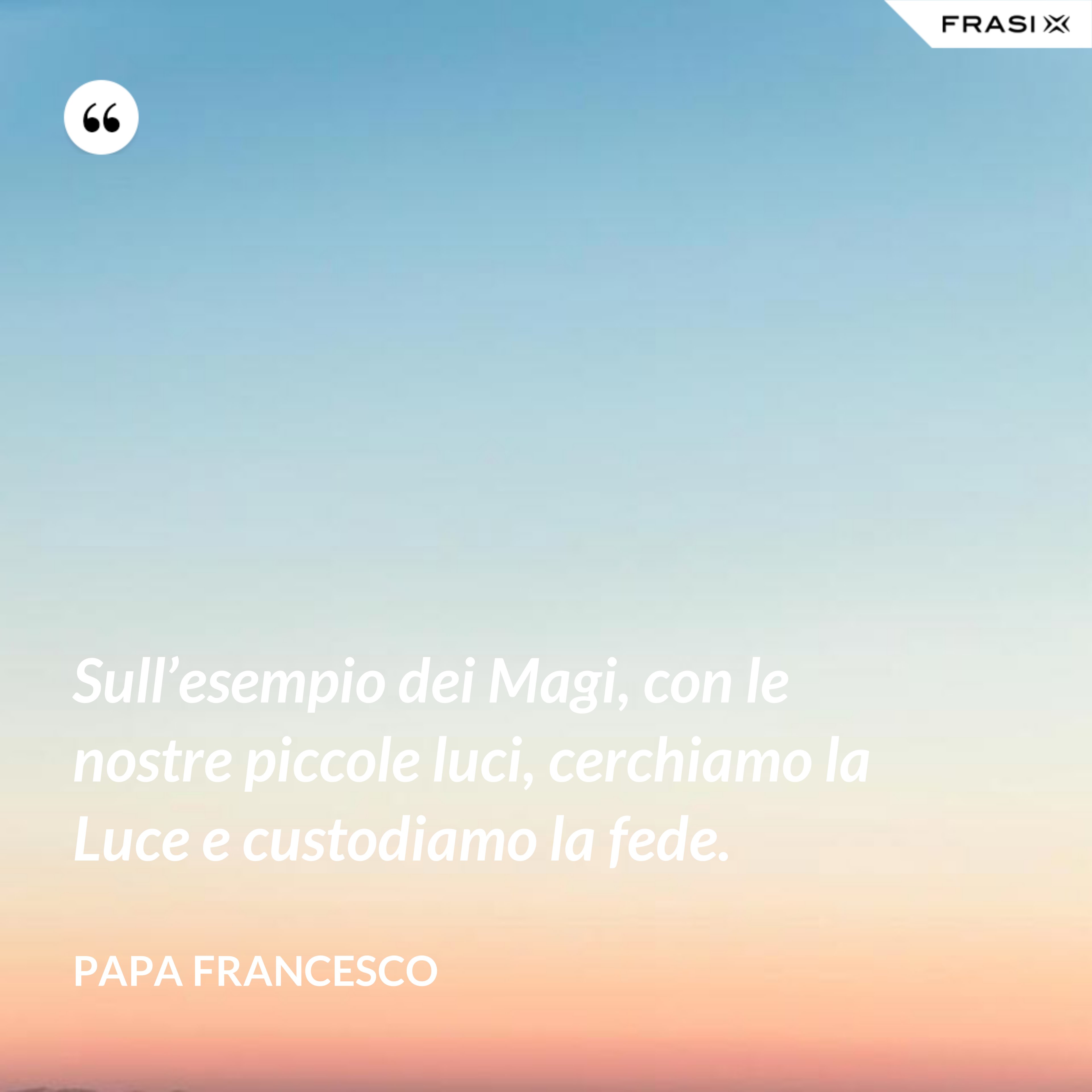 Sull’esempio dei Magi, con le nostre piccole luci, cerchiamo la Luce e custodiamo la fede. - Papa Francesco