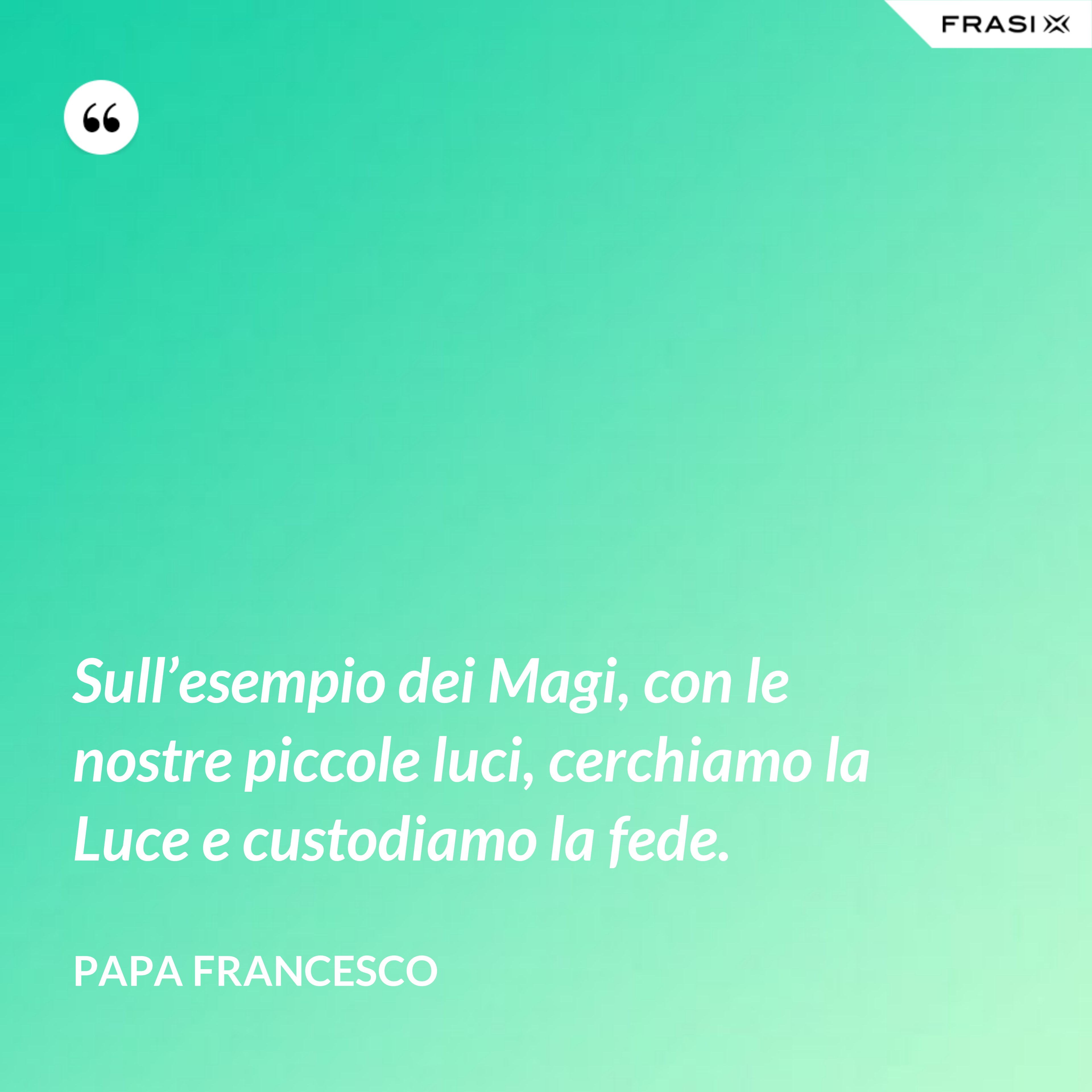 Sull’esempio dei Magi, con le nostre piccole luci, cerchiamo la Luce e custodiamo la fede. - Papa Francesco