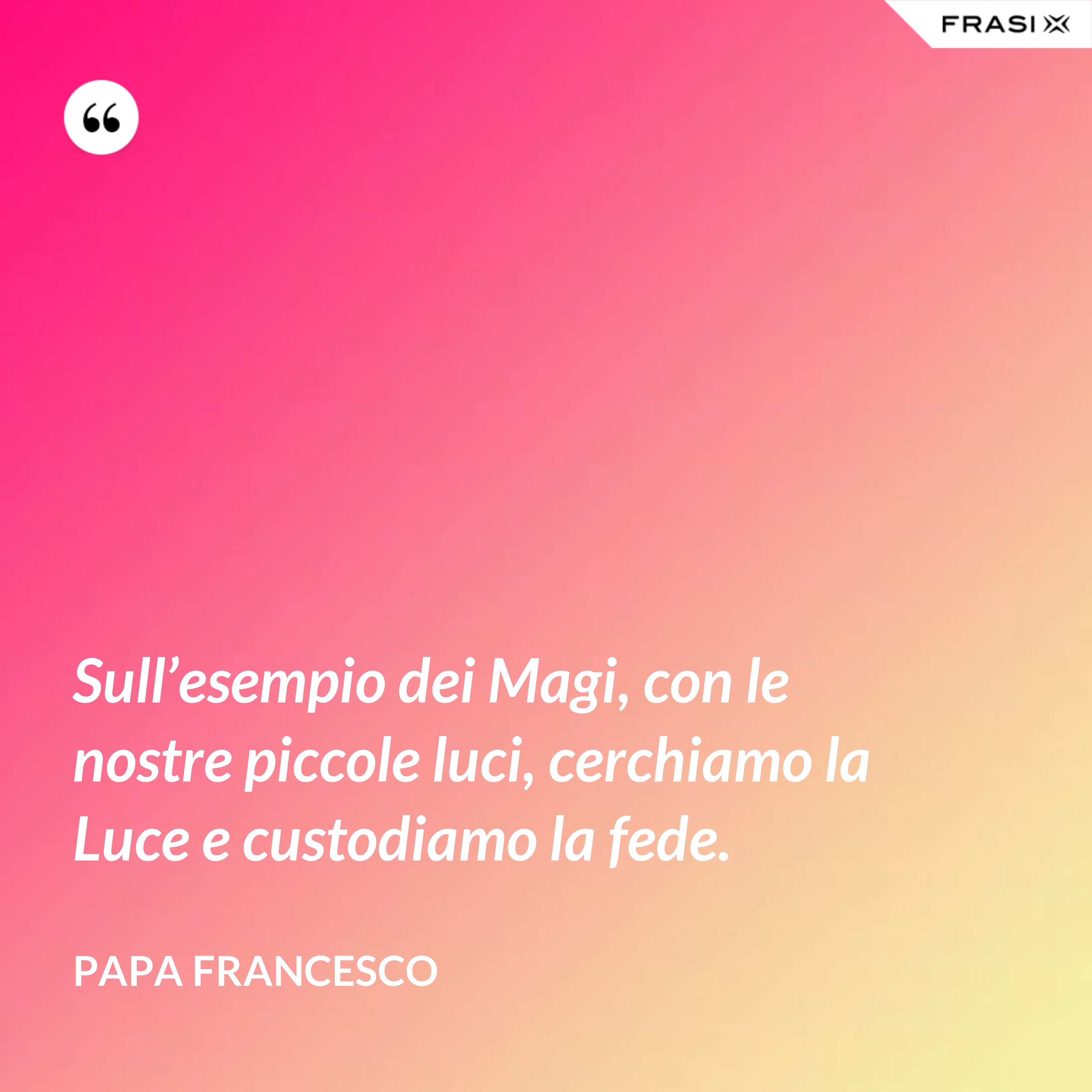 Sull’esempio dei Magi, con le nostre piccole luci, cerchiamo la Luce e custodiamo la fede. - Papa Francesco