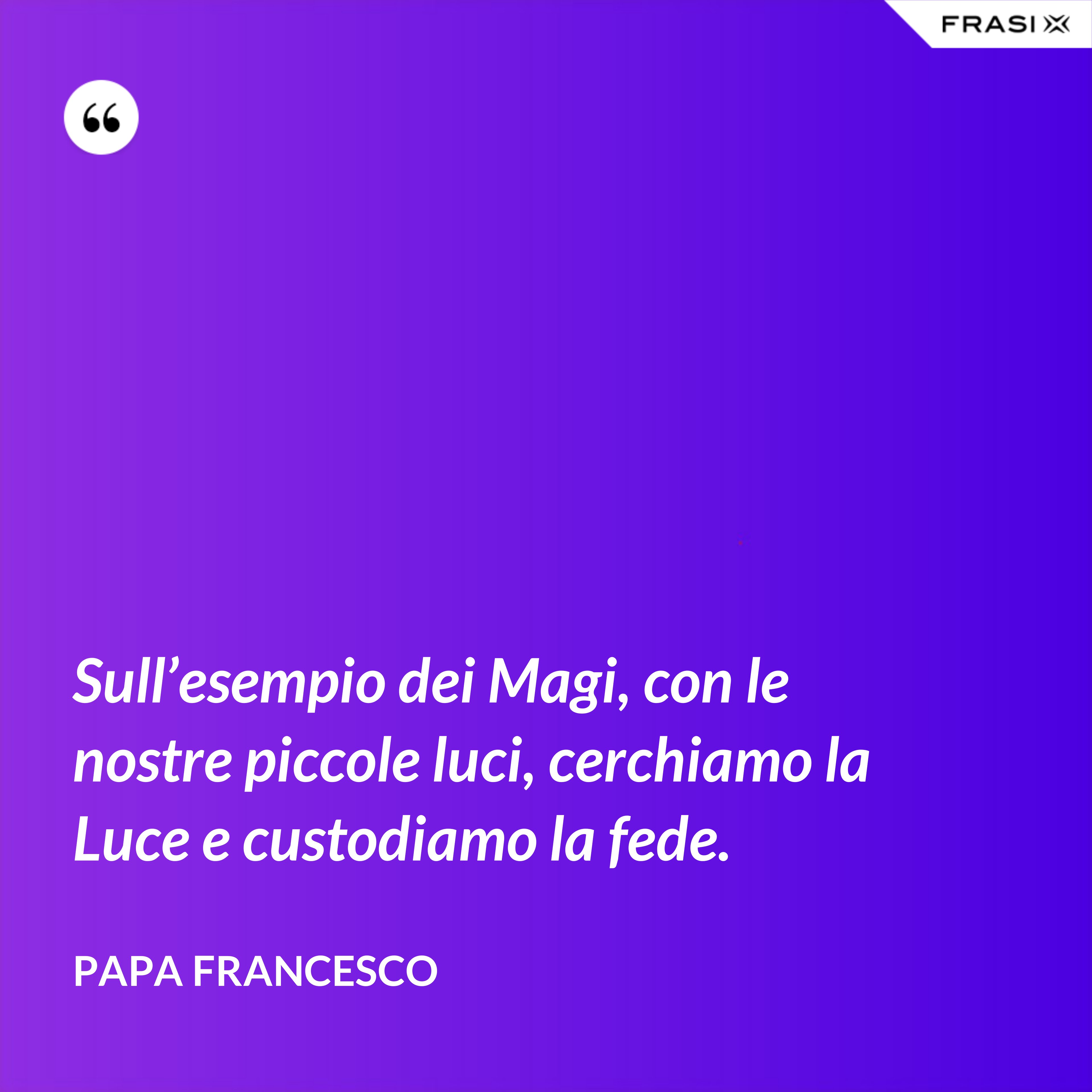 Sull’esempio dei Magi, con le nostre piccole luci, cerchiamo la Luce e custodiamo la fede. - Papa Francesco