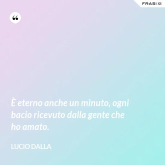 È eterno anche un minuto, ogni bacio ricevuto dalla gente che ho amato. - Lucio Dalla