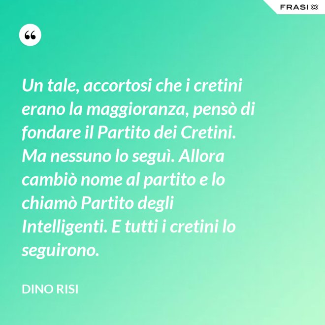 Un tale, accortosi che i cretini erano la maggioranza, pensò di fondare il Partito dei Cretini. Ma nessuno lo seguì. Allora cambiò nome al partito e lo chiamò Partito degli Intelligenti. E tutti i cretini lo seguirono. - Dino Risi