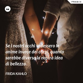 Se i nostri occhi vedessero le anime invece dei corpi, quanto sarebbe diversa la nostra idea di bellezza. - Frida Kahlo