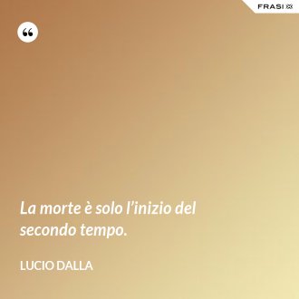 La morte è solo l’inizio del secondo tempo. - Lucio Dalla