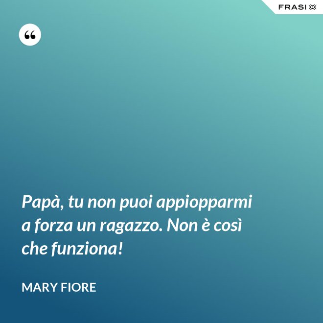 Papà, tu non puoi appiopparmi a forza un ragazzo. Non è così che funziona! - Mary Fiore