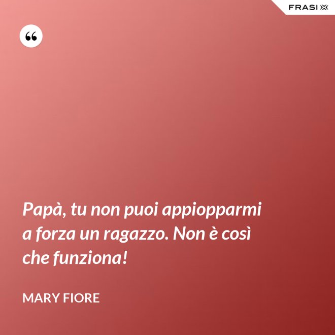 Papà, tu non puoi appiopparmi a forza un ragazzo. Non è così che funziona! - Mary Fiore
