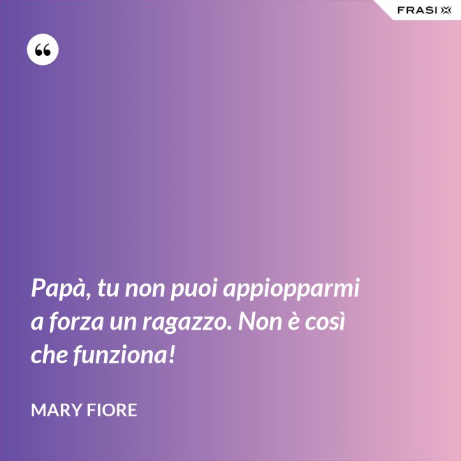 Papà, tu non puoi appiopparmi a forza un ragazzo. Non è così che funziona! - Mary Fiore