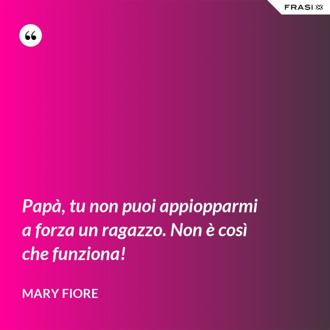 Papà, tu non puoi appiopparmi a forza un ragazzo. Non è così che funziona! - Mary Fiore
