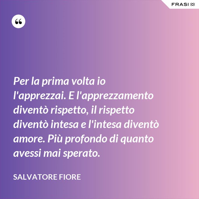 Per la prima volta io l'apprezzai. E l'apprezzamento diventò rispetto, il rispetto diventò intesa e l'intesa diventò amore. Più profondo di quanto avessi mai sperato. - Salvatore Fiore