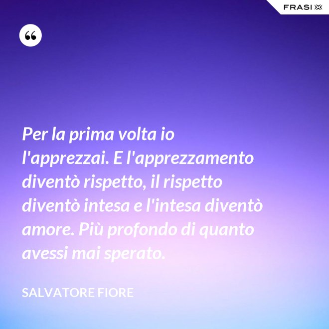 Per la prima volta io l'apprezzai. E l'apprezzamento diventò rispetto, il rispetto diventò intesa e l'intesa diventò amore. Più profondo di quanto avessi mai sperato. - Salvatore Fiore