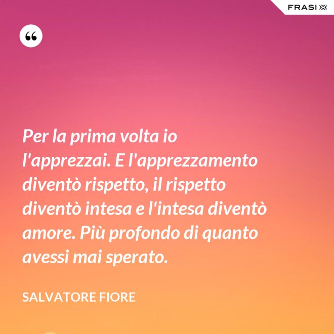 Per la prima volta io l'apprezzai. E l'apprezzamento diventò rispetto, il rispetto diventò intesa e l'intesa diventò amore. Più profondo di quanto avessi mai sperato. - Salvatore Fiore
