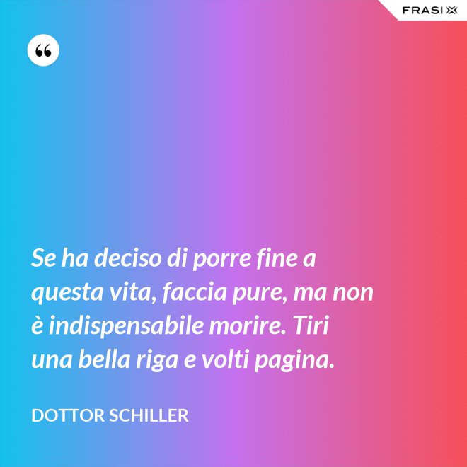 Se ha deciso di porre fine a questa vita, faccia pure, ma non è indispensabile morire. Tiri una bella riga e volti pagina. - Dottor Schiller