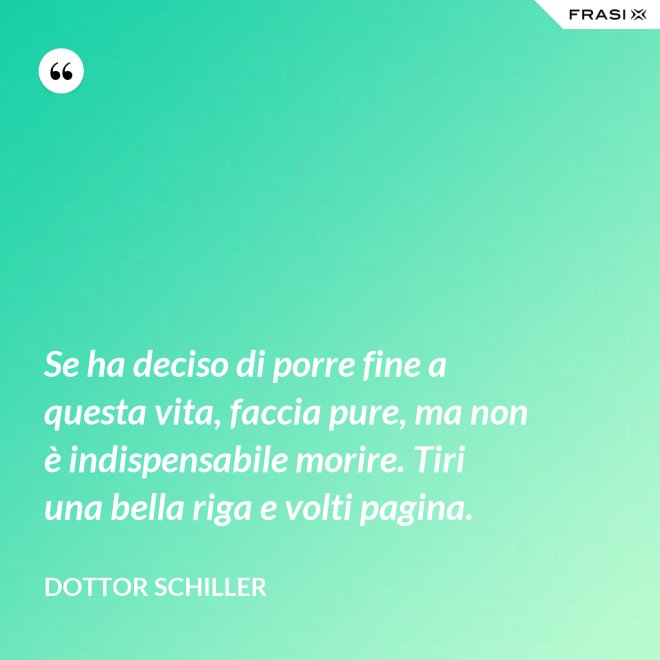 Se ha deciso di porre fine a questa vita, faccia pure, ma non è indispensabile morire. Tiri una bella riga e volti pagina. - Dottor Schiller