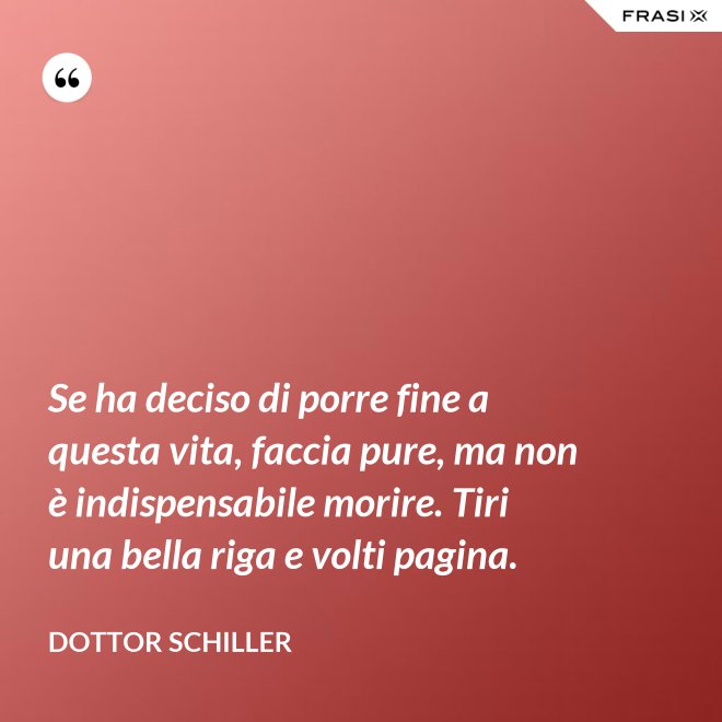 Se ha deciso di porre fine a questa vita, faccia pure, ma non è indispensabile morire. Tiri una bella riga e volti pagina. - Dottor Schiller