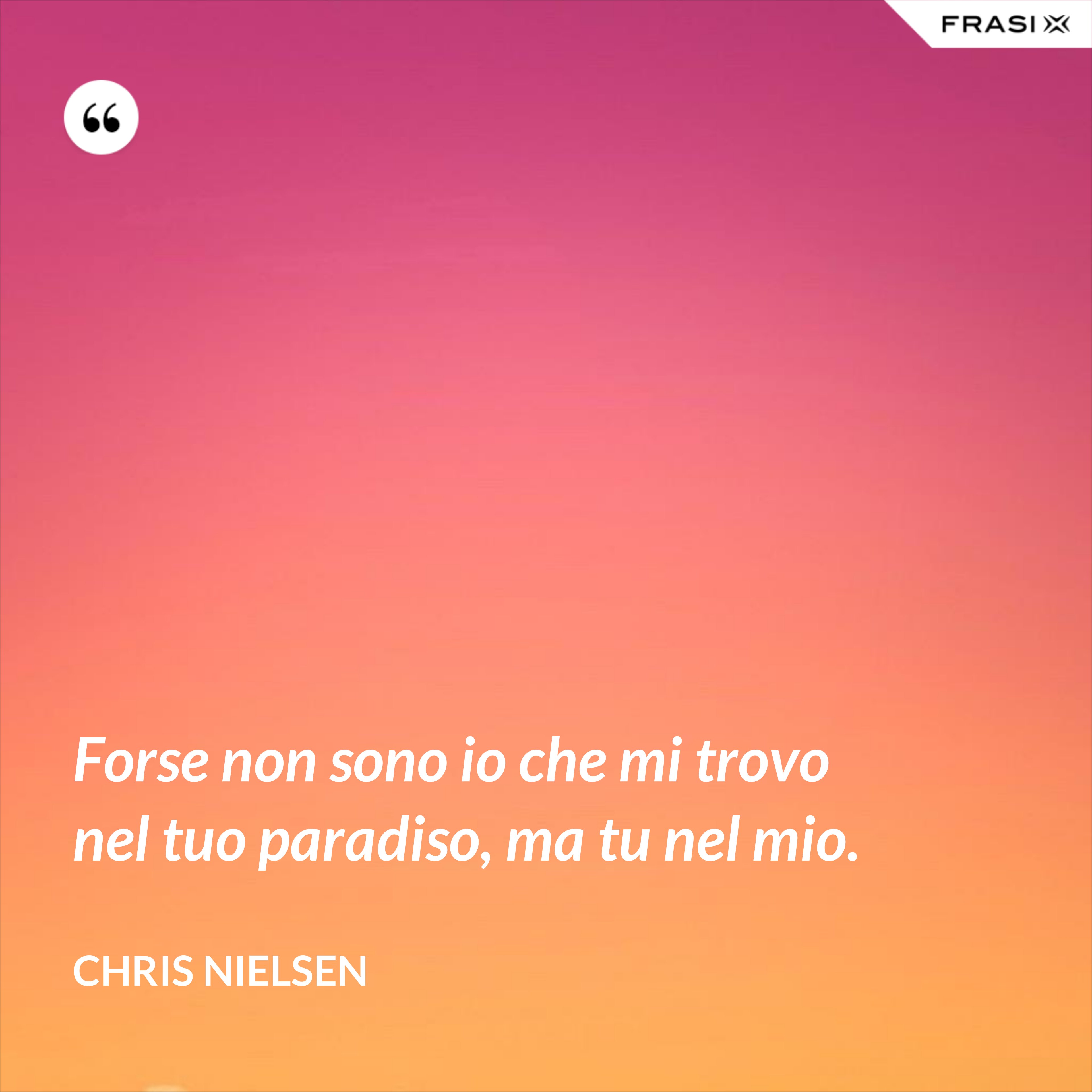 Forse non sono io che mi trovo nel tuo paradiso, ma tu nel mio. - Chris Nielsen
