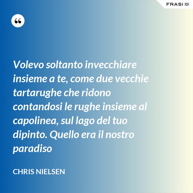 Volevo soltanto invecchiare insieme a te, come due vecchie tartarughe che ridono contandosi le rughe insieme al capolinea, sul lago del tuo dipinto. Quello era il nostro paradiso - Chris Nielsen