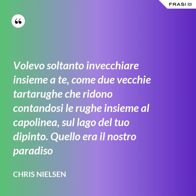 Volevo soltanto invecchiare insieme a te, come due vecchie tartarughe che ridono contandosi le rughe insieme al capolinea, sul lago del tuo dipinto. Quello era il nostro paradiso - Chris Nielsen