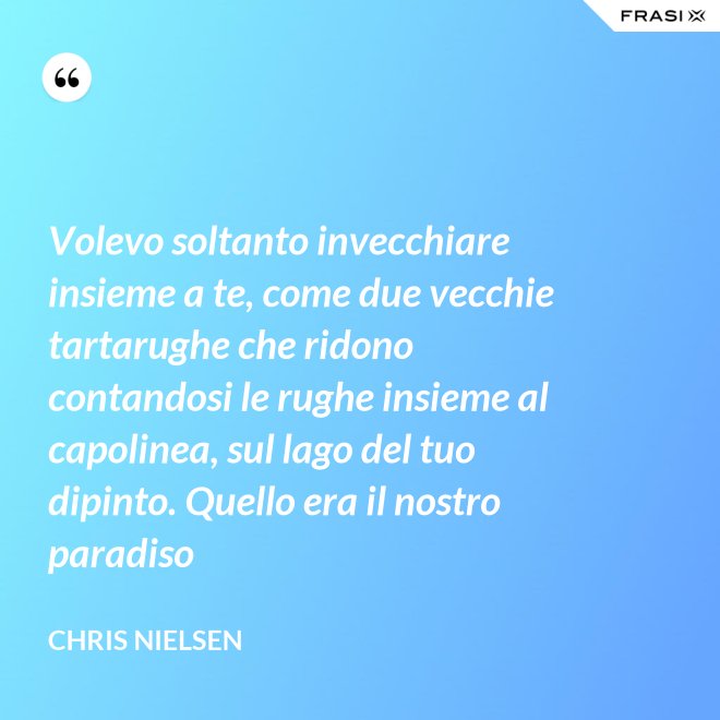 Volevo soltanto invecchiare insieme a te, come due vecchie tartarughe che ridono contandosi le rughe insieme al capolinea, sul lago del tuo dipinto. Quello era il nostro paradiso - Chris Nielsen
