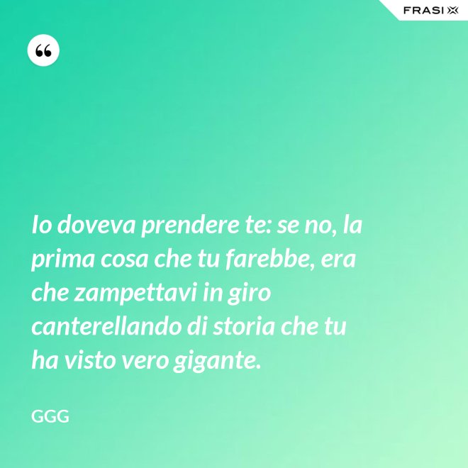 Io doveva prendere te: se no, la prima cosa che tu farebbe, era che zampettavi in giro canterellando di storia che tu ha visto vero gigante. - GGG