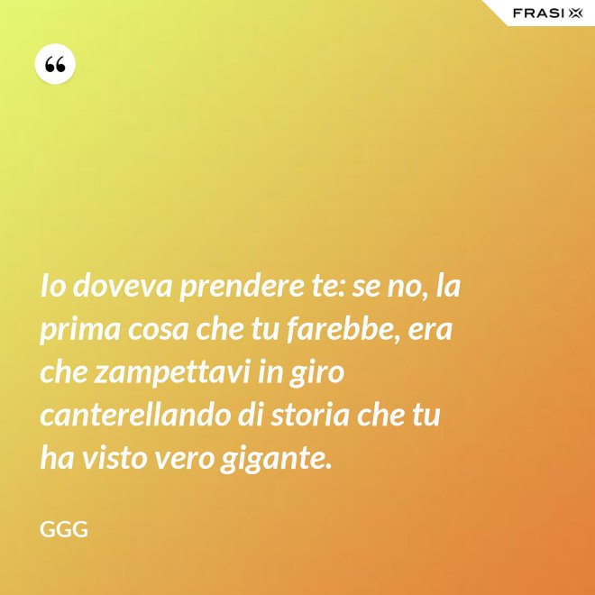 Io doveva prendere te: se no, la prima cosa che tu farebbe, era che zampettavi in giro canterellando di storia che tu ha visto vero gigante. - GGG