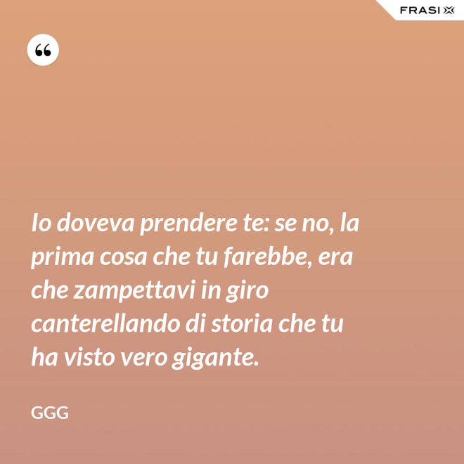 Io doveva prendere te: se no, la prima cosa che tu farebbe, era che zampettavi in giro canterellando di storia che tu ha visto vero gigante. - GGG