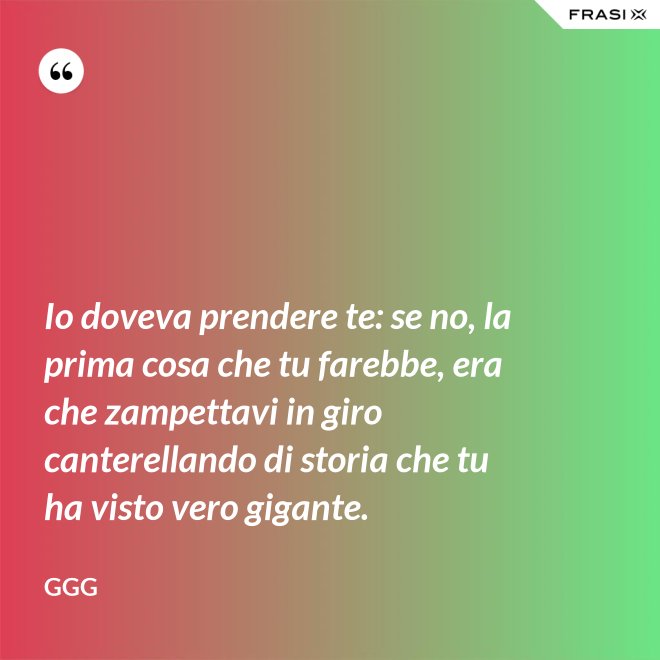 Io doveva prendere te: se no, la prima cosa che tu farebbe, era che zampettavi in giro canterellando di storia che tu ha visto vero gigante. - GGG