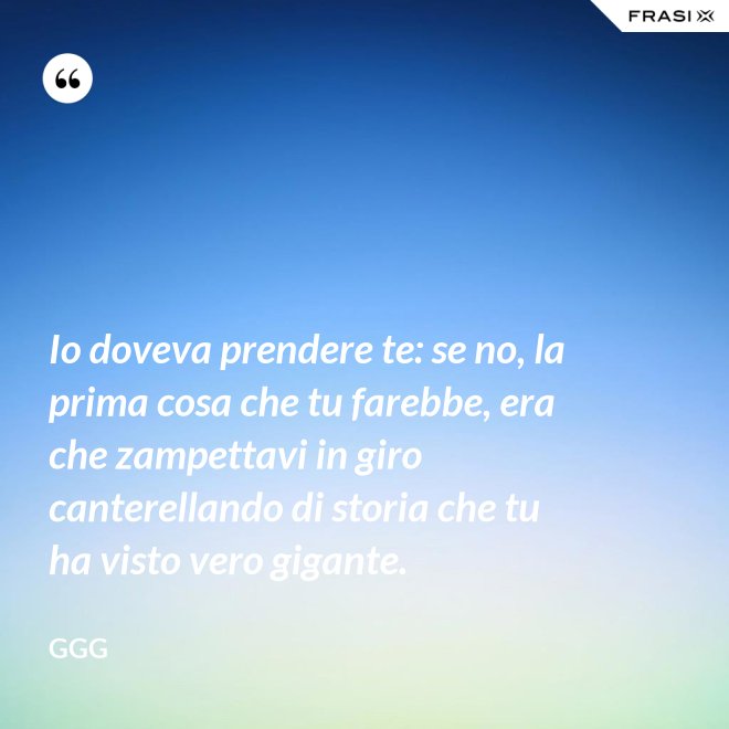Io doveva prendere te: se no, la prima cosa che tu farebbe, era che zampettavi in giro canterellando di storia che tu ha visto vero gigante. - GGG