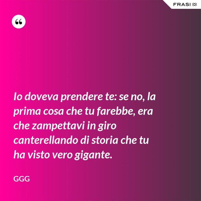 Io doveva prendere te: se no, la prima cosa che tu farebbe, era che zampettavi in giro canterellando di storia che tu ha visto vero gigante. - GGG