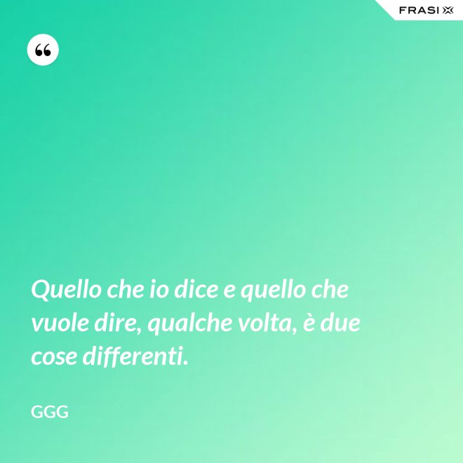 Quello che io dice e quello che vuole dire, qualche volta, è due cose differenti. - GGG