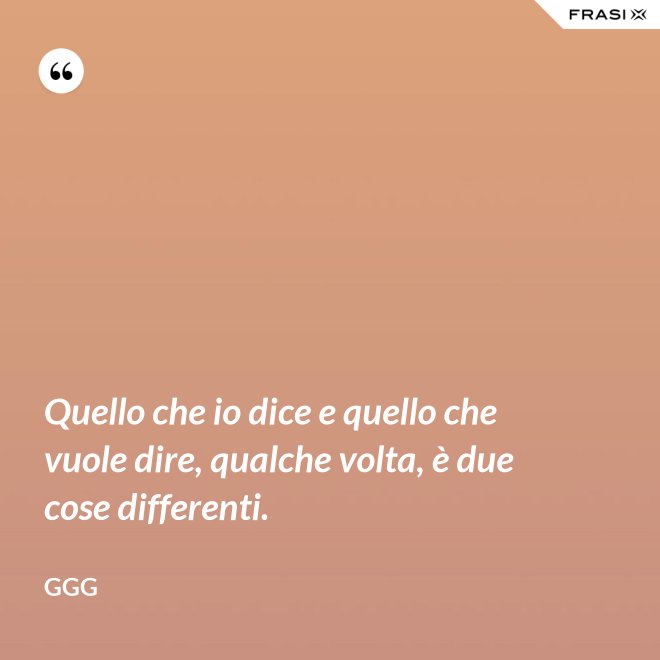 Quello che io dice e quello che vuole dire, qualche volta, è due cose differenti. - GGG