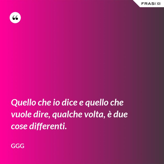 Quello che io dice e quello che vuole dire, qualche volta, è due cose differenti. - GGG