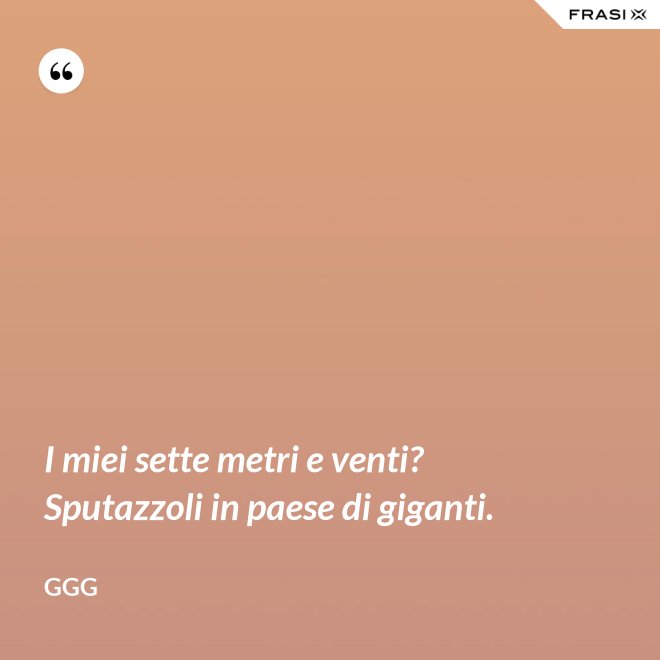 I miei sette metri e venti? Sputazzoli in paese di giganti. - GGG
