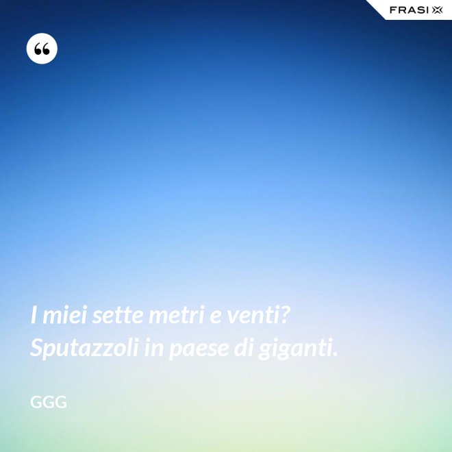 I miei sette metri e venti? Sputazzoli in paese di giganti. - GGG