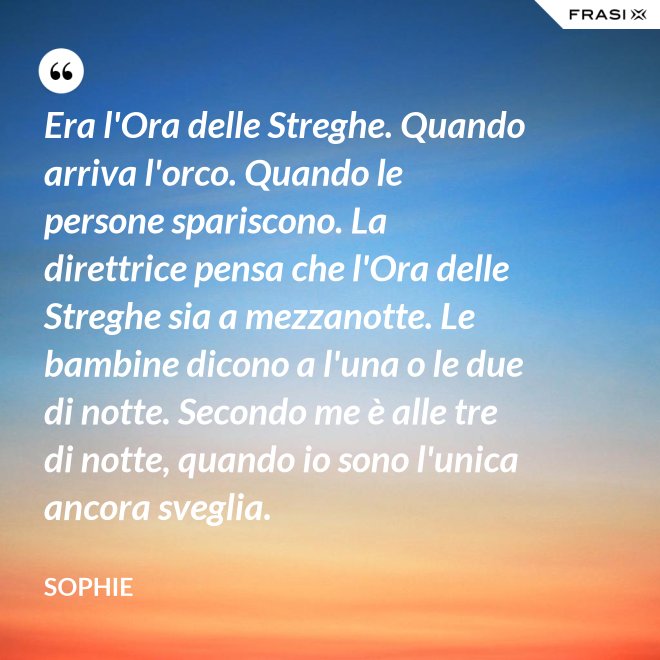 Era l'Ora delle Streghe. Quando arriva l'orco. Quando le persone spariscono. La direttrice pensa che l'Ora delle Streghe sia a mezzanotte. Le bambine dicono a l'una o le due di notte. Secondo me è alle tre di notte, quando io sono l'unica ancora sveglia. - Sophie