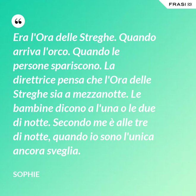 Era l'Ora delle Streghe. Quando arriva l'orco. Quando le persone spariscono. La direttrice pensa che l'Ora delle Streghe sia a mezzanotte. Le bambine dicono a l'una o le due di notte. Secondo me è alle tre di notte, quando io sono l'unica ancora sveglia. - Sophie