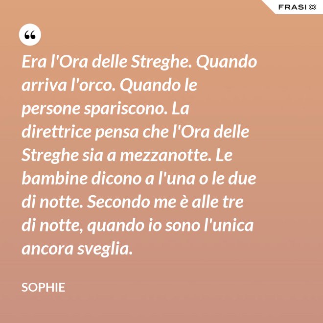 Era l'Ora delle Streghe. Quando arriva l'orco. Quando le persone spariscono. La direttrice pensa che l'Ora delle Streghe sia a mezzanotte. Le bambine dicono a l'una o le due di notte. Secondo me è alle tre di notte, quando io sono l'unica ancora sveglia. - Sophie