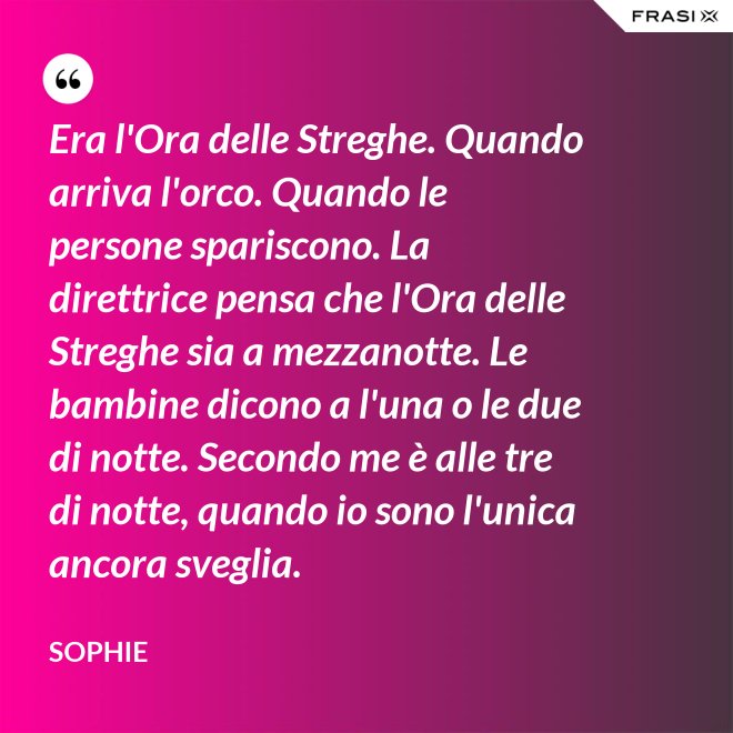 Era l'Ora delle Streghe. Quando arriva l'orco. Quando le persone spariscono. La direttrice pensa che l'Ora delle Streghe sia a mezzanotte. Le bambine dicono a l'una o le due di notte. Secondo me è alle tre di notte, quando io sono l'unica ancora sveglia. - Sophie