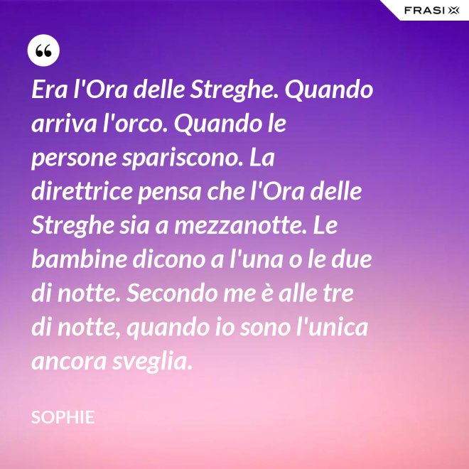 Era l'Ora delle Streghe. Quando arriva l'orco. Quando le persone spariscono. La direttrice pensa che l'Ora delle Streghe sia a mezzanotte. Le bambine dicono a l'una o le due di notte. Secondo me è alle tre di notte, quando io sono l'unica ancora sveglia. - Sophie
