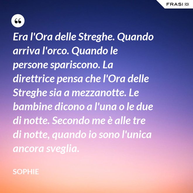 Era l'Ora delle Streghe. Quando arriva l'orco. Quando le persone spariscono. La direttrice pensa che l'Ora delle Streghe sia a mezzanotte. Le bambine dicono a l'una o le due di notte. Secondo me è alle tre di notte, quando io sono l'unica ancora sveglia. - Sophie