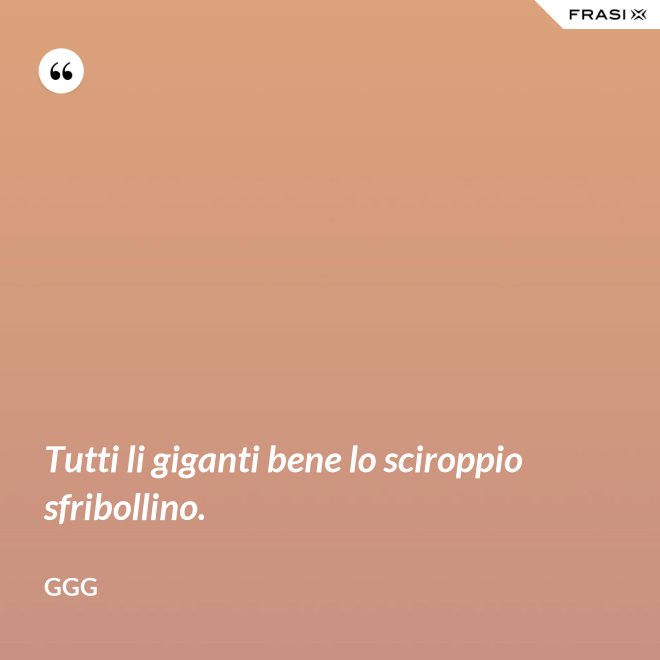 Tutti li giganti bene lo sciroppio sfribollino. - GGG