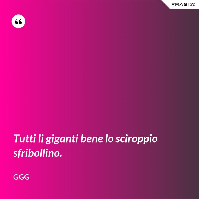 Tutti li giganti bene lo sciroppio sfribollino. - GGG