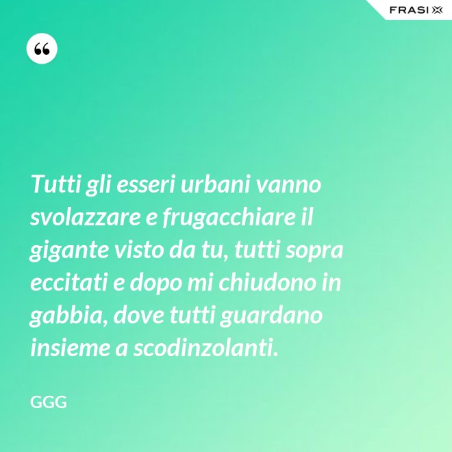 Tutti gli esseri urbani vanno svolazzare e frugacchiare il gigante visto da tu, tutti sopra eccitati e dopo mi chiudono in gabbia, dove tutti guardano insieme a scodinzolanti. - GGG