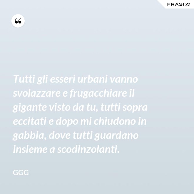 Tutti gli esseri urbani vanno svolazzare e frugacchiare il gigante visto da tu, tutti sopra eccitati e dopo mi chiudono in gabbia, dove tutti guardano insieme a scodinzolanti. - GGG